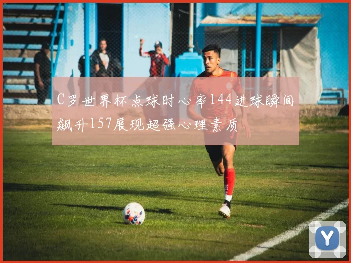 C罗世界杯点球时心率144进球瞬间飙升157展现超强心理素质