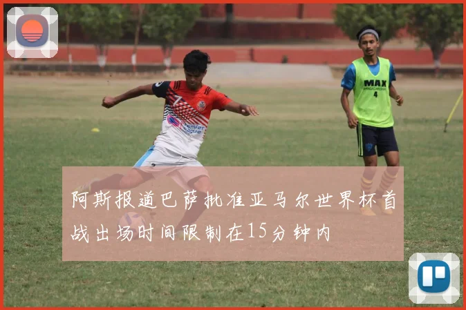 阿斯报道巴萨批准亚马尔世界杯首战出场时间限制在15分钟内