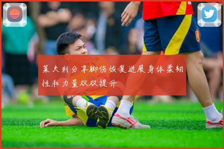 莱夫利分享脚伤恢复进展身体柔韧性和力量双双提升
