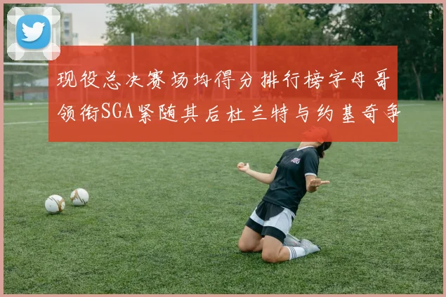 现役总决赛场均得分排行榜字母哥领衔SGA紧随其后杜兰特与约基奇争夺第三名