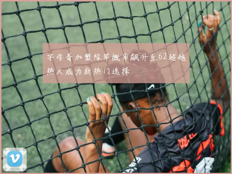 字母哥加盟绿军概率飙升至62超越热火成为新热门选择