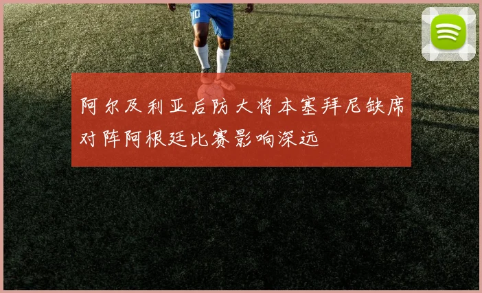 阿尔及利亚后防大将本塞拜尼缺席对阵阿根廷比赛影响深远
