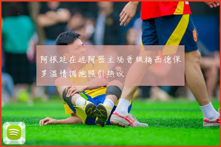 阿根廷在迈阿密主场晋级梅西德保罗温情拥抱照引热议
