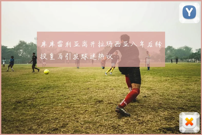 库库雷利亚离开拉玛西亚八年后转投皇马引发球迷热议