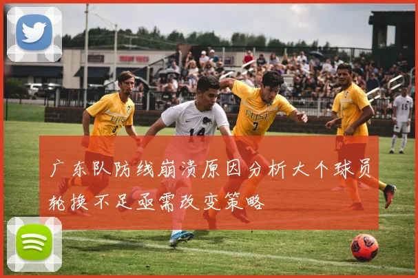 广东队防线崩溃原因分析大个球员轮换不足亟需改变策略