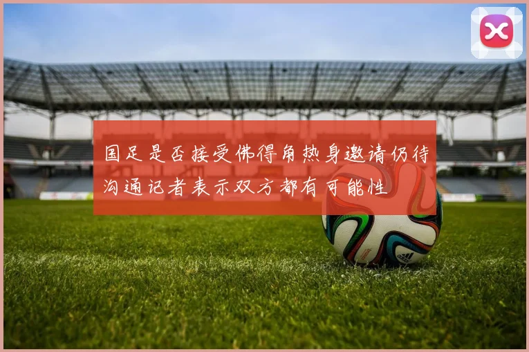 国足是否接受佛得角热身邀请仍待沟通记者表示双方都有可能性