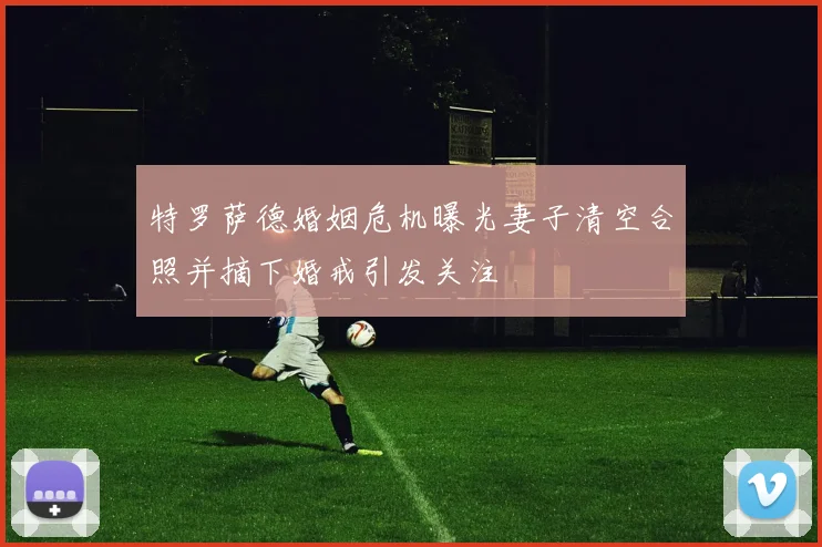 特罗萨德婚姻危机曝光妻子清空合照并摘下婚戒引发关注