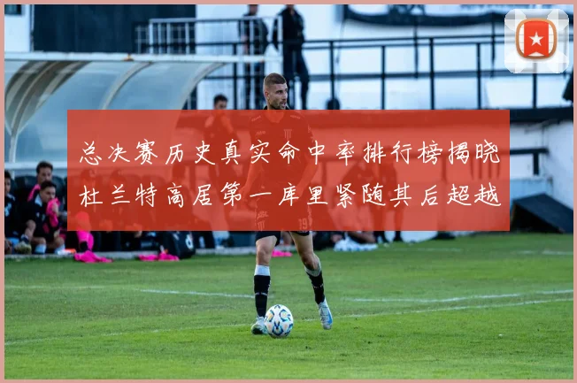 总决赛历史真实命中率排行榜揭晓杜兰特高居第一库里紧随其后超越奥尼尔