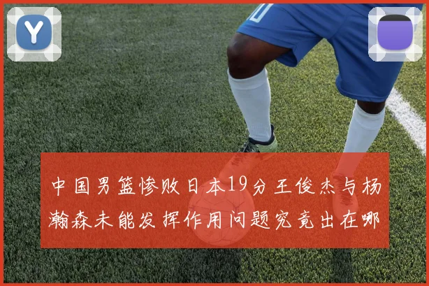 中国男篮惨败日本19分王俊杰与杨瀚森未能发挥作用问题究竟出在哪儿