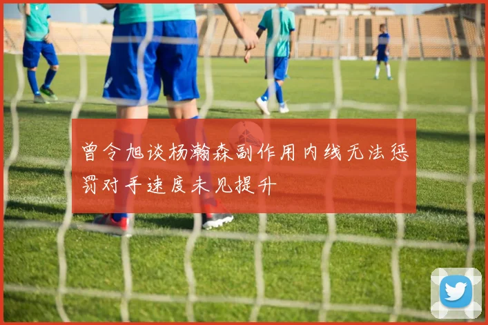 曾令旭谈杨瀚森副作用内线无法惩罚对手速度未见提升