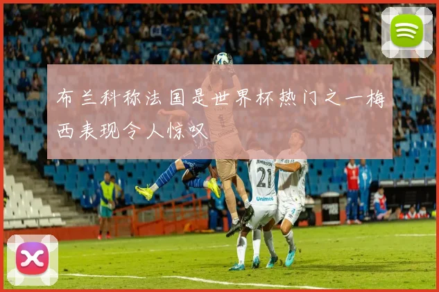 布兰科称法国是世界杯热门之一梅西表现令人惊叹
