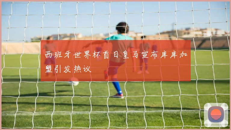 西班牙世界杯首日皇马宣布库库加盟引发热议