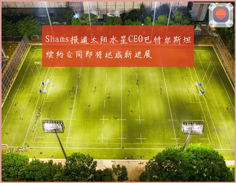Shams报道太阳水星CEO巴特尔斯坦续约合同即将达成新进展