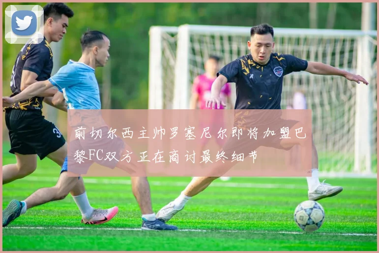 前切尔西主帅罗塞尼尔即将加盟巴黎FC双方正在商讨最终细节